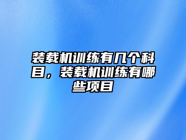 裝載機訓(xùn)練有幾個科目，裝載機訓(xùn)練有哪些項目