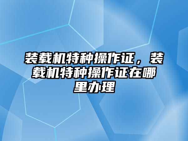 裝載機(jī)特種操作證，裝載機(jī)特種操作證在哪里辦理