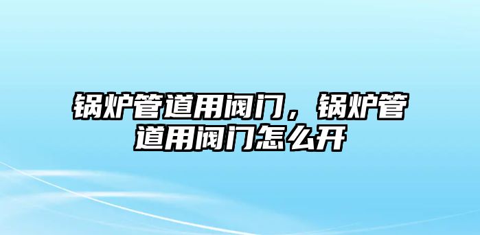 鍋爐管道用閥門，鍋爐管道用閥門怎么開