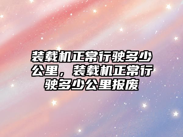 裝載機(jī)正常行駛多少公里，裝載機(jī)正常行駛多少公里報廢