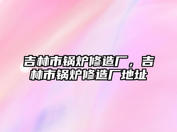 吉林市鍋爐修造廠，吉林市鍋爐修造廠地址