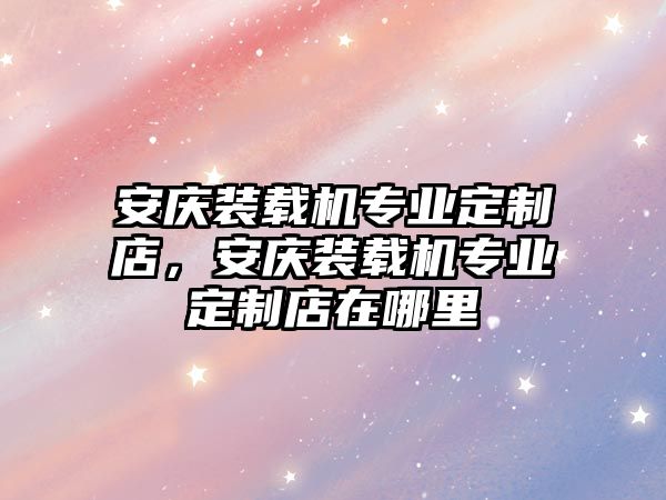 安慶裝載機(jī)專業(yè)定制店，安慶裝載機(jī)專業(yè)定制店在哪里