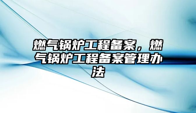 燃?xì)忮仩t工程備案，燃?xì)忮仩t工程備案管理辦法