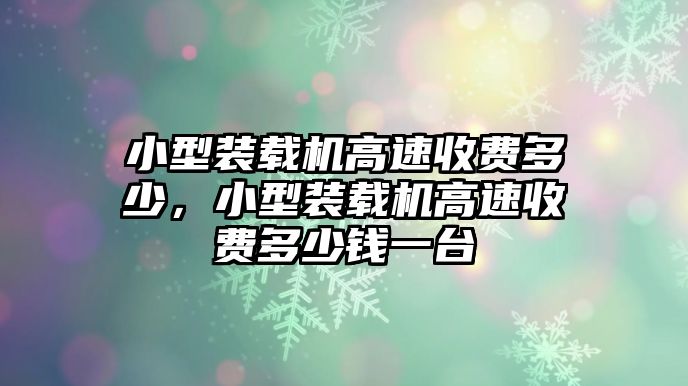 小型裝載機(jī)高速收費(fèi)多少，小型裝載機(jī)高速收費(fèi)多少錢一臺(tái)