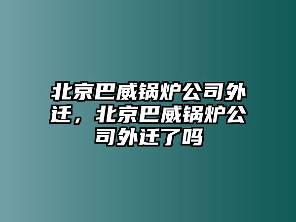 北京巴威鍋爐公司外遷，北京巴威鍋爐公司外遷了嗎