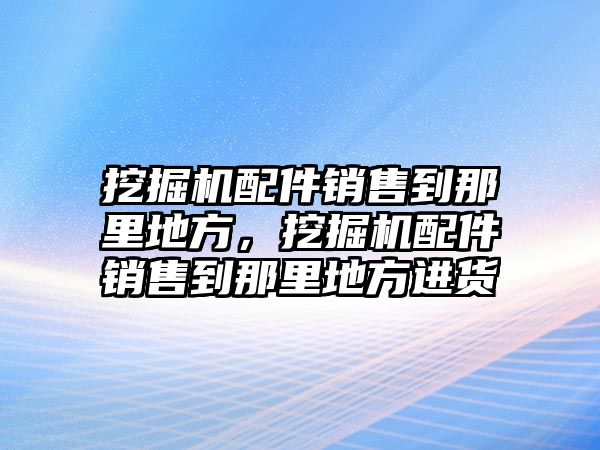 挖掘機(jī)配件銷售到那里地方，挖掘機(jī)配件銷售到那里地方進(jìn)貨