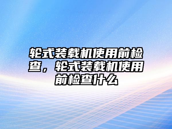 輪式裝載機(jī)使用前檢查，輪式裝載機(jī)使用前檢查什么