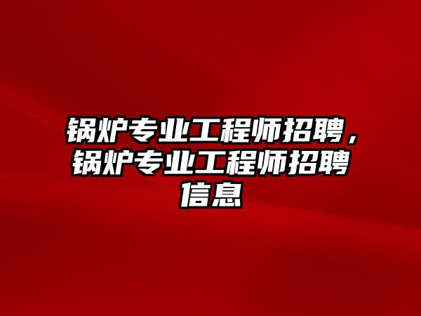 鍋爐專業(yè)工程師招聘，鍋爐專業(yè)工程師招聘信息