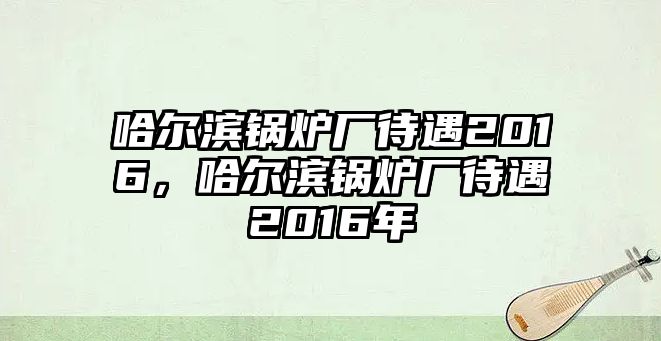 哈爾濱鍋爐廠待遇2016，哈爾濱鍋爐廠待遇2016年