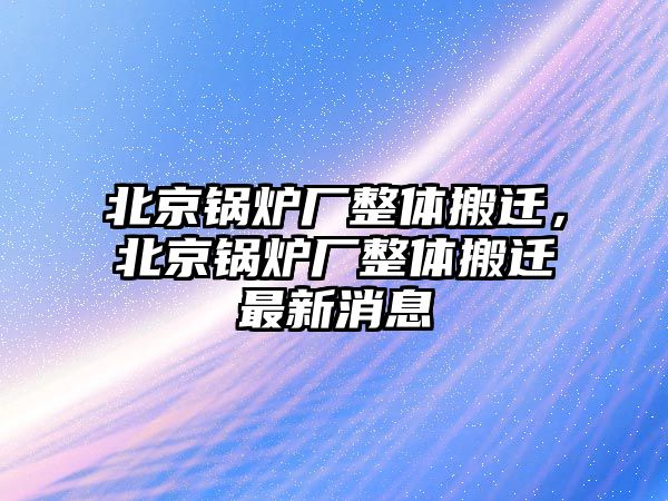 北京鍋爐廠整體搬遷，北京鍋爐廠整體搬遷最新消息