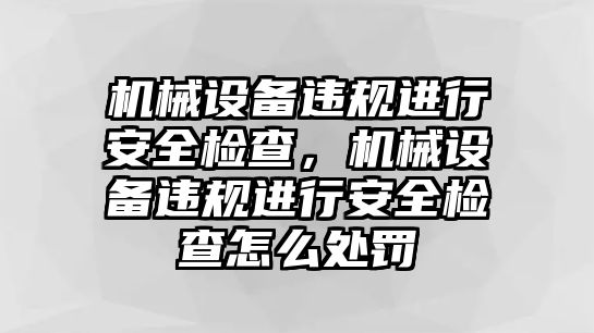 機械設(shè)備違規(guī)進(jìn)行安全檢查，機械設(shè)備違規(guī)進(jìn)行安全檢查怎么處罰