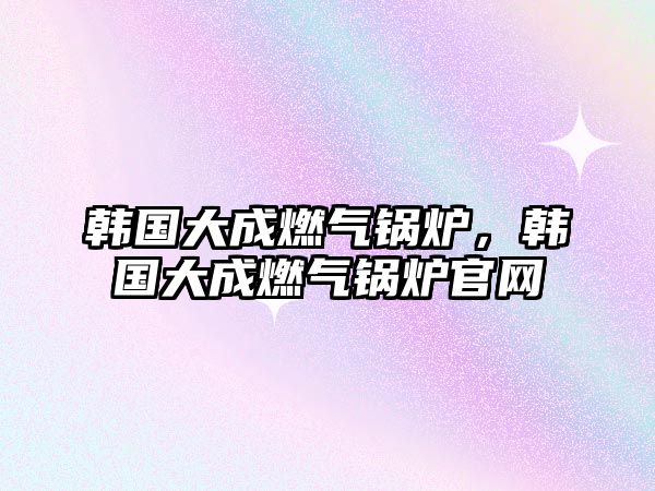 韓國大成燃?xì)忮仩t，韓國大成燃?xì)忮仩t官網(wǎng)