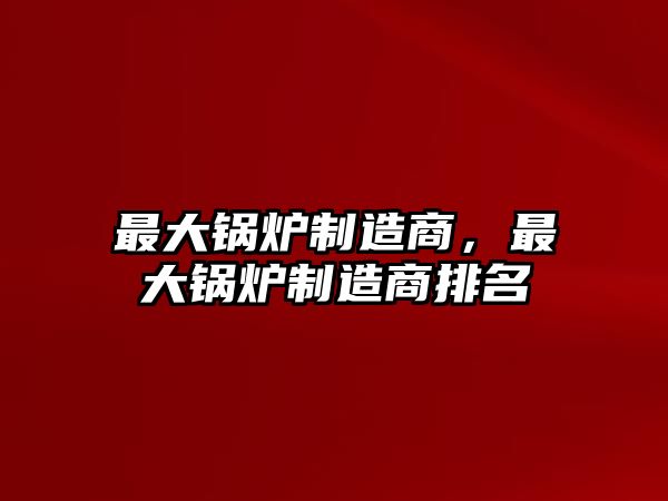 最大鍋爐制造商，最大鍋爐制造商排名