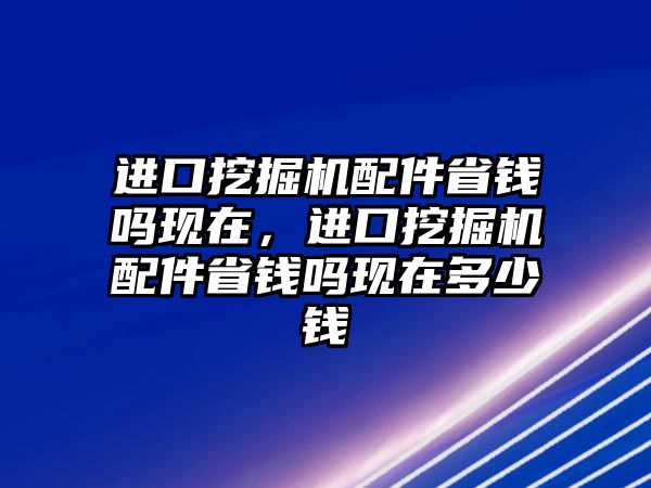 進口挖掘機配件省錢嗎現(xiàn)在，進口挖掘機配件省錢嗎現(xiàn)在多少錢