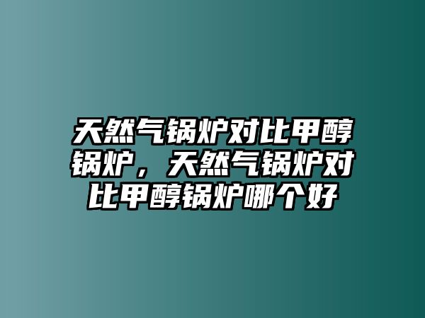 天然氣鍋爐對比甲醇鍋爐，天然氣鍋爐對比甲醇鍋爐哪個好