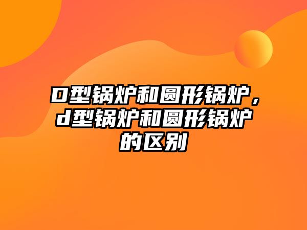 D型鍋爐和圓形鍋爐，d型鍋爐和圓形鍋爐的區(qū)別