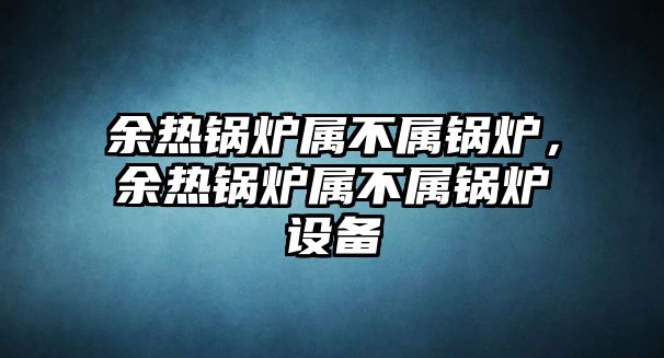 余熱鍋爐屬不屬鍋爐，余熱鍋爐屬不屬鍋爐設備