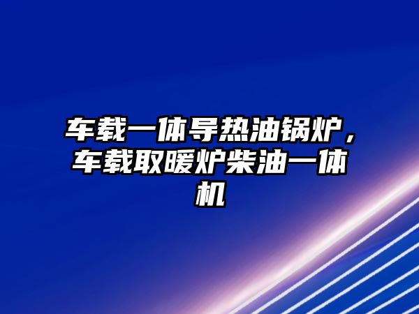 車載一體導熱油鍋爐，車載取暖爐柴油一體機