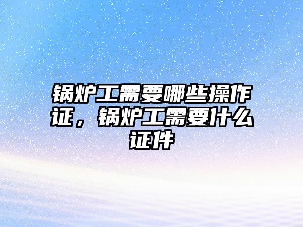 鍋爐工需要哪些操作證，鍋爐工需要什么證件