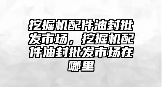 挖掘機配件油封批發(fā)市場，挖掘機配件油封批發(fā)市場在哪里