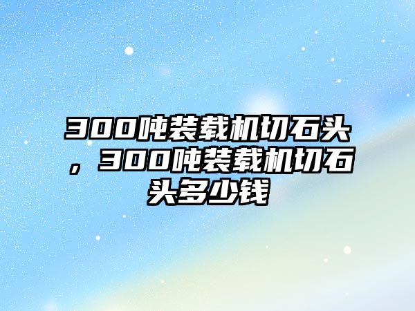 300噸裝載機(jī)切石頭，300噸裝載機(jī)切石頭多少錢