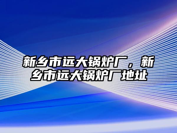 新鄉(xiāng)市遠大鍋爐廠，新鄉(xiāng)市遠大鍋爐廠地址