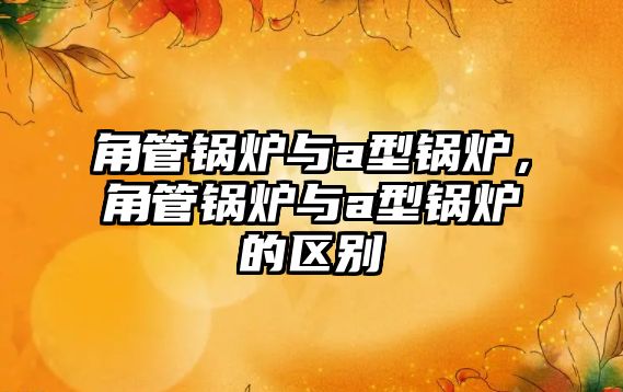 角管鍋爐與a型鍋爐，角管鍋爐與a型鍋爐的區(qū)別