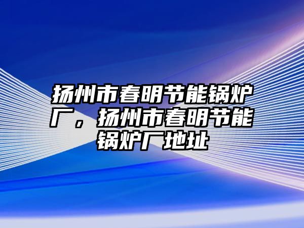 揚(yáng)州市春明節(jié)能鍋爐廠，揚(yáng)州市春明節(jié)能鍋爐廠地址