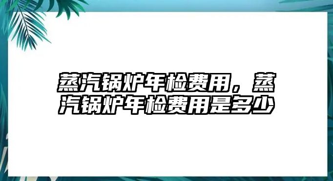 蒸汽鍋爐年檢費(fèi)用，蒸汽鍋爐年檢費(fèi)用是多少