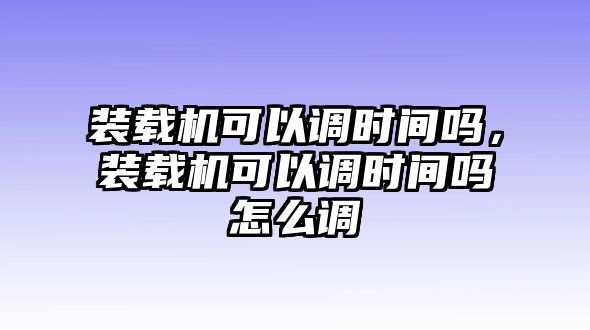 裝載機可以調(diào)時間嗎，裝載機可以調(diào)時間嗎怎么調(diào)