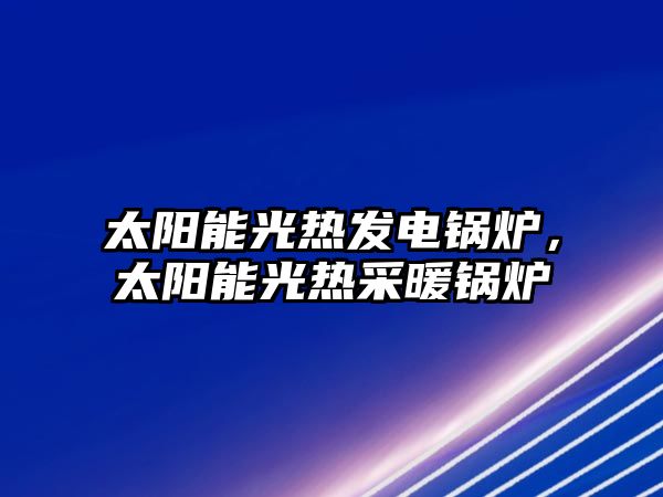 太陽能光熱發(fā)電鍋爐，太陽能光熱采暖鍋爐