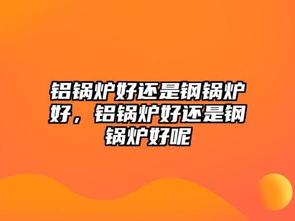 鋁鍋爐好還是鋼鍋爐好，鋁鍋爐好還是鋼鍋爐好呢