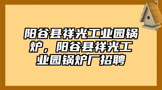 陽(yáng)谷縣祥光工業(yè)園鍋爐，陽(yáng)谷縣祥光工業(yè)園鍋爐廠(chǎng)招聘