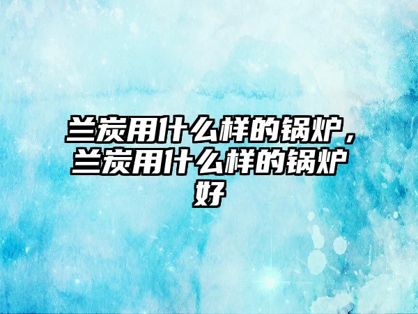 蘭炭用什么樣的鍋爐，蘭炭用什么樣的鍋爐好