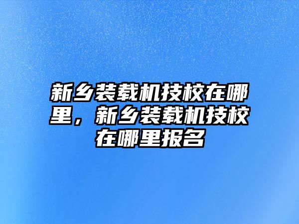 新鄉(xiāng)裝載機技校在哪里，新鄉(xiāng)裝載機技校在哪里報名