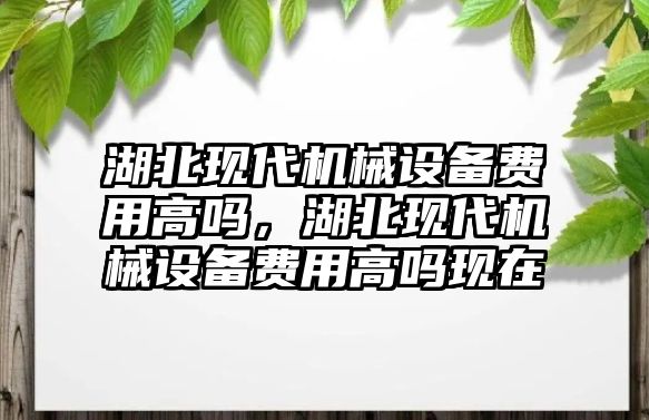 湖北現(xiàn)代機械設(shè)備費用高嗎，湖北現(xiàn)代機械設(shè)備費用高嗎現(xiàn)在