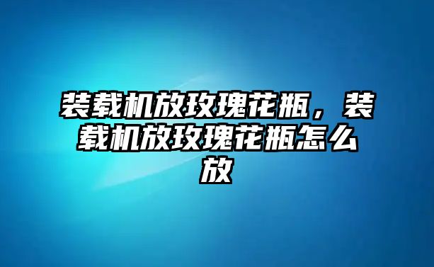 裝載機(jī)放玫瑰花瓶，裝載機(jī)放玫瑰花瓶怎么放