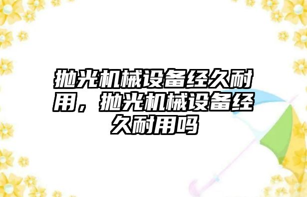 拋光機械設(shè)備經(jīng)久耐用，拋光機械設(shè)備經(jīng)久耐用嗎