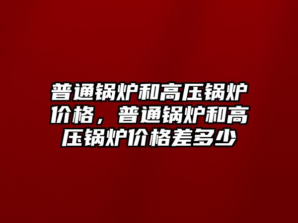 普通鍋爐和高壓鍋爐價格，普通鍋爐和高壓鍋爐價格差多少