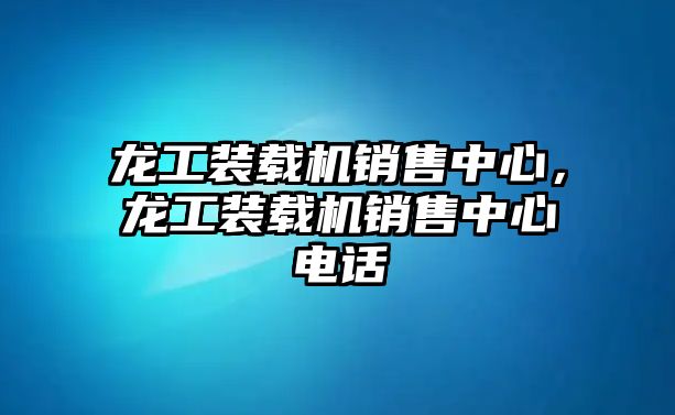 龍工裝載機(jī)銷售中心，龍工裝載機(jī)銷售中心電話