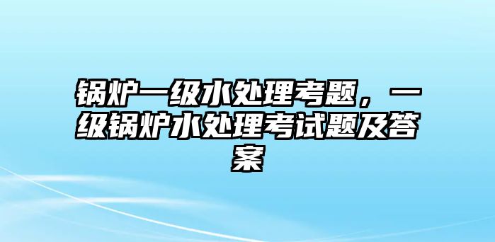 鍋爐一級(jí)水處理考題，一級(jí)鍋爐水處理考試題及答案