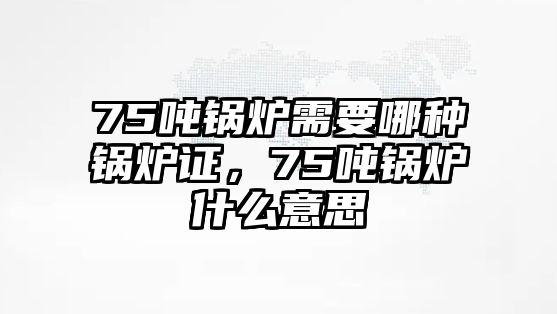 75噸鍋爐需要哪種鍋爐證，75噸鍋爐什么意思