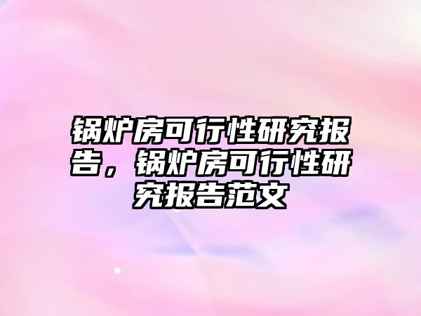 鍋爐房可行性研究報告，鍋爐房可行性研究報告范文