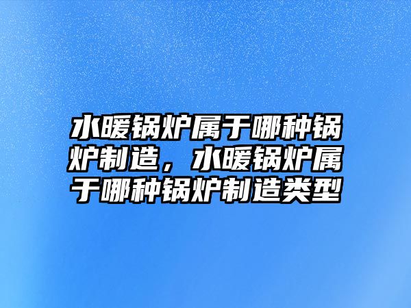 水暖鍋爐屬于哪種鍋爐制造，水暖鍋爐屬于哪種鍋爐制造類型