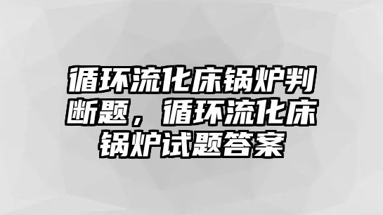 循環(huán)流化床鍋爐判斷題，循環(huán)流化床鍋爐試題答案