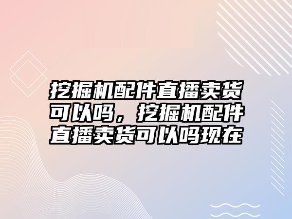 挖掘機(jī)配件直播賣貨可以嗎，挖掘機(jī)配件直播賣貨可以嗎現(xiàn)在