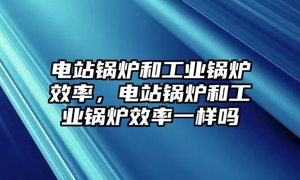 電站鍋爐和工業(yè)鍋爐效率，電站鍋爐和工業(yè)鍋爐效率一樣嗎