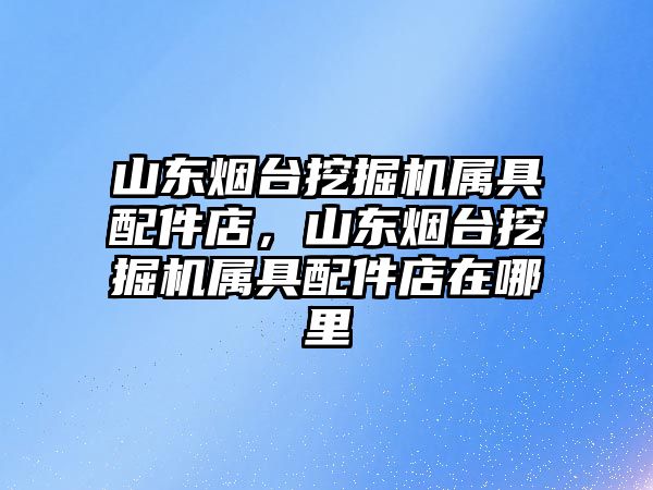 山東煙臺挖掘機屬具配件店，山東煙臺挖掘機屬具配件店在哪里