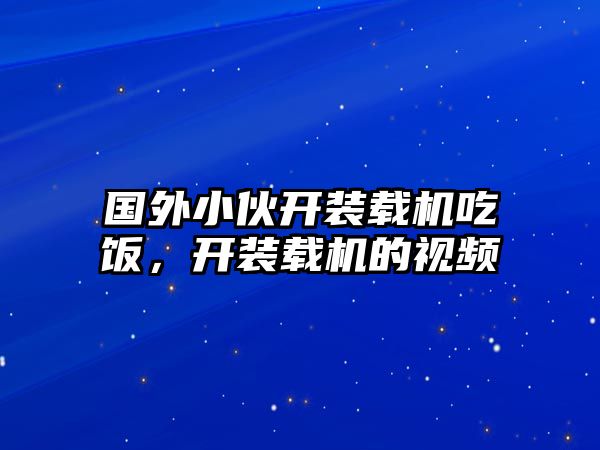 國(guó)外小伙開(kāi)裝載機(jī)吃飯，開(kāi)裝載機(jī)的視頻