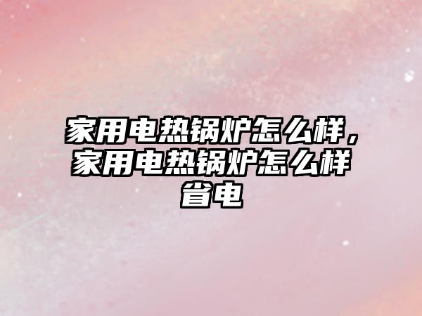 家用電熱鍋爐怎么樣，家用電熱鍋爐怎么樣省電